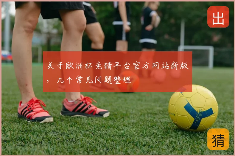 关于欧洲杯竞猜平台官方网站新版，几个常见问题整理