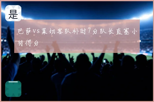 巴萨vs莱切客队补时7分队长直塞小将得分